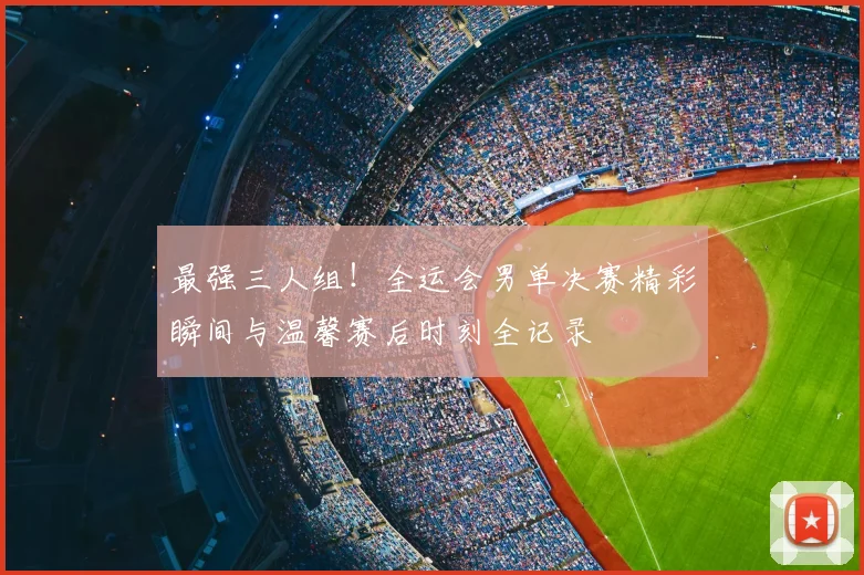 最强三人组!全运会男单决赛精彩瞬间与温馨赛后时刻全记录