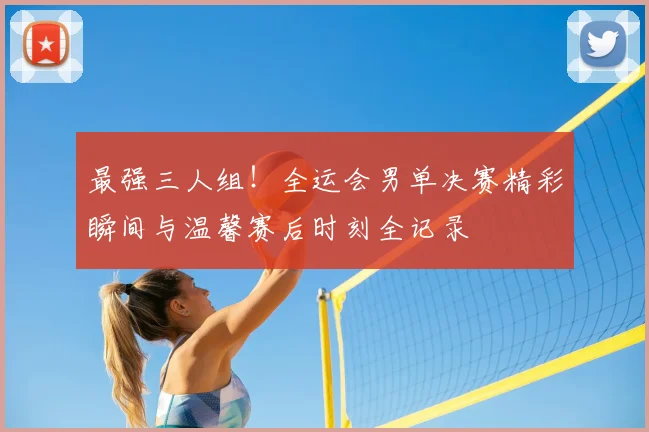 最强三人组！全运会男单决赛精彩瞬间与温馨赛后时刻全记录