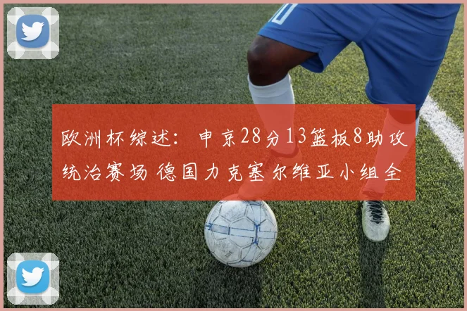 欧洲杯综述:申京28分13篮板8助攻统治赛场 德国力克塞尔维亚小组全胜